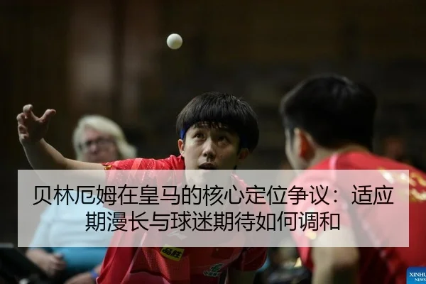 贝林厄姆在皇马的核心定位争议：适应期漫长与球迷期待如何调和