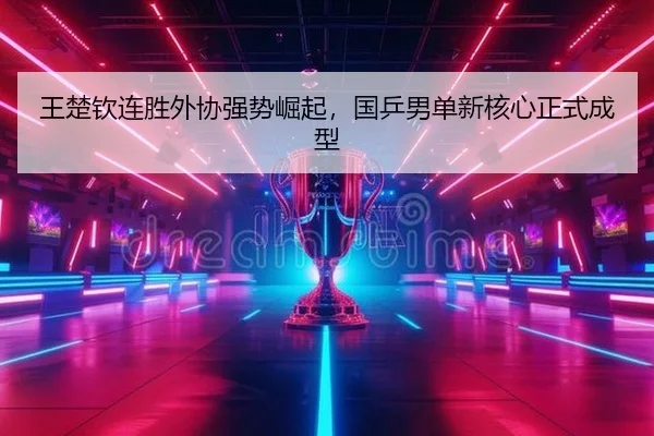 王楚钦连胜外协强势崛起，国乒男单新核心正式成型