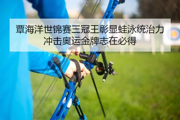 覃海洋世锦赛三冠王彰显蛙泳统治力 冲击奥运金牌志在必得